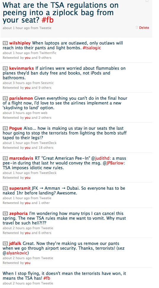 <br />  wilshipley<br /> When laptops are outlawed, only outlaws will reach into their pants and light bombs. #tsalogic</p> <p> kevinmarks<br /> If airlines were worried about flammables on planes they'd ban duty free and books, not iPods and bathrooms.</p> <p> parislemon<br /> Given everything you can't do in the final hour of a flight now, I'd love to see the airlines implement a new 'skydiving to land' option.</p> <p> Pogue<br /> Also... how is making us stay in our seats the last hour going to stop the terrorists from lighting the bomb stuff taped to their legs!?</p> <p> marcedavis<br /> RT 'Great American Pee-In' @judithd: a mass pee-in during that last hr would convey the msg. @JPBarlow: TSA imposes idiotic new rules.</p> <p> superamit<br /> JFK → Amman → Dubai. So everyone has to be naked 1hr before landing? Awesome.</p> <p> @Scobleizer  But @JosephRooks all these flight rules will get people like me to fly even less. I'm looking at all my plans for 2010 and cutting back.</p> <p> zephoria<br /> I'm wondering how many trips I can cancel this spring. The new TSA rules make me want to vomit. Why must travel be such hell?!??</p> <p> jdfalk<br /> Great. Now they’re making us remove our pants when we go through airport security. Thanks, terrorists! (sez @alyankovic)